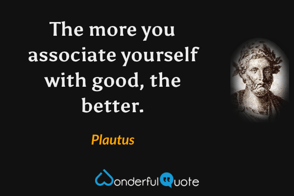 The more you associate yourself with good, the better. - Plautus quote.