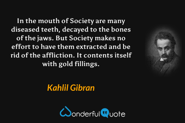 In the mouth of Society are many diseased teeth, decayed to the bones of the jaws.  But Society makes no effort to have them extracted and be rid of the affliction.  It contents itself with gold fillings. - Kahlil Gibran quote.