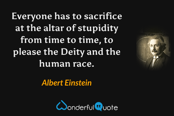 Everyone has to sacrifice at the altar of stupidity from time to time, to please the Deity and the human race. - Albert Einstein quote.
