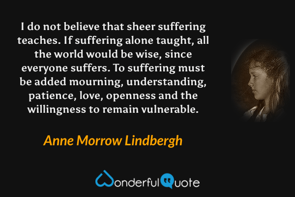 I do not believe that sheer suffering teaches. If suffering alone taught, all the world would be wise, since everyone suffers. To suffering must be added mourning, understanding, patience, love, openness and the willingness to remain vulnerable. - Anne Morrow Lindbergh quote.