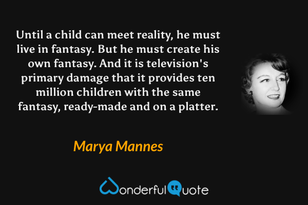 Until a child can meet reality, he must live in fantasy. But he must create his own fantasy. And it is television's primary damage that it provides ten million children with the same fantasy, ready-made and on a platter. - Marya Mannes quote.