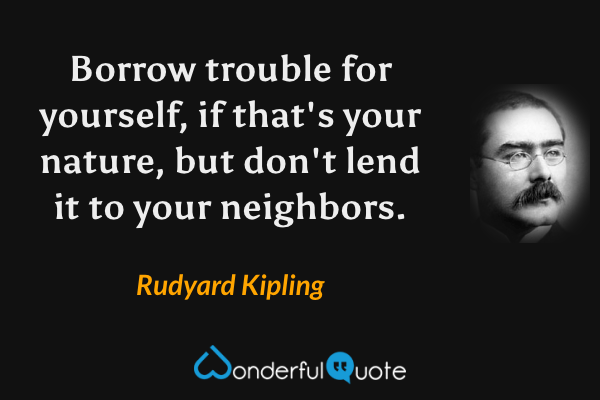 Borrow trouble for yourself, if that's your nature, but don't lend it to your neighbors. - Rudyard Kipling quote.