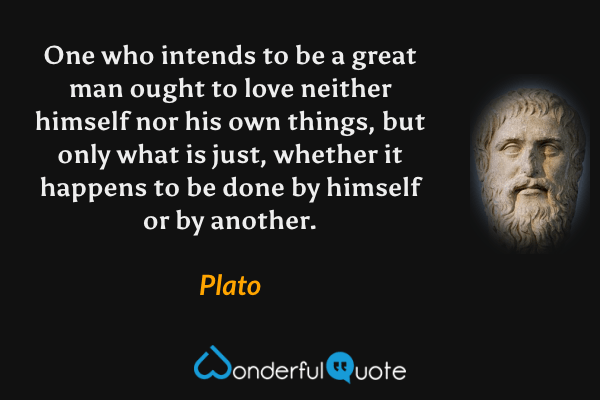 One who intends to be a great man ought to love neither himself nor his own things, but only what is just, whether it happens to be done by himself or by another. - Plato quote.