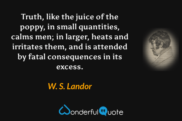 Truth, like the juice of the poppy, in small quantities, calms men; in larger, heats and irritates them, and is attended by fatal consequences in its excess. - W. S. Landor quote.