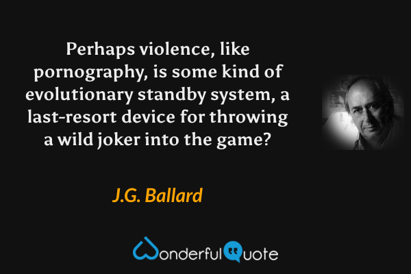 Perhaps violence, like pornography, is some kind of evolutionary standby system, a last-resort device for throwing a wild joker into the game? - J.G. Ballard quote.