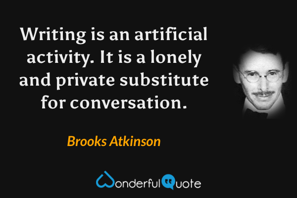Writing is an artificial activity.  It is a lonely and private substitute for conversation. - Brooks Atkinson quote.