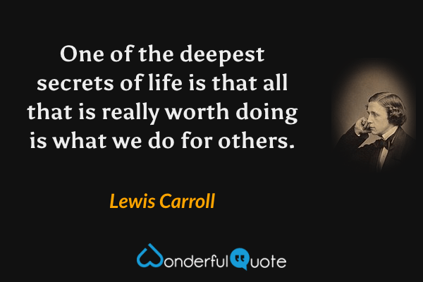 One of the deepest secrets of life is that all that is really worth doing is what we do for others. - Lewis Carroll quote.