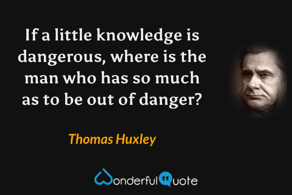 If a little knowledge is dangerous, where is the man who has so much as to be out of danger? - Thomas Huxley quote.