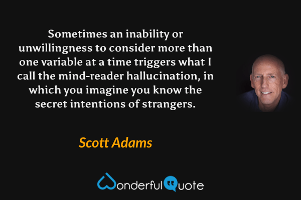 Sometimes an inability or unwillingness to consider more than one variable at a time triggers what I call the mind-reader hallucination, in which you imagine you know the secret intentions of strangers. - Scott Adams quote.