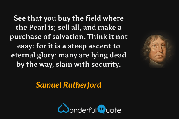 See that you buy the field where the Pearl is; sell all, and make a purchase of salvation. Think it not easy: for it is a steep ascent to eternal glory: many are lying dead by the way, slain with security. - Samuel Rutherford quote.