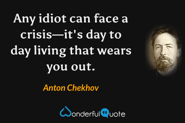 Any idiot can face a crisis—it's day to day living that wears you out. - Anton Chekhov quote.