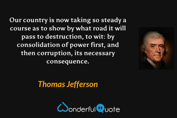 Our country is now taking so steady a course as to show by what road it will pass to destruction, to wit: by consolidation of power first, and then corruption, its necessary consequence. - Thomas Jefferson quote.