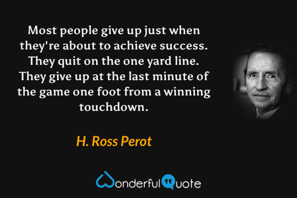 Most people give up just when they're about to achieve success. They quit on the one yard line. They give up at the last minute of the game one foot from a winning touchdown. - H. Ross Perot quote.
