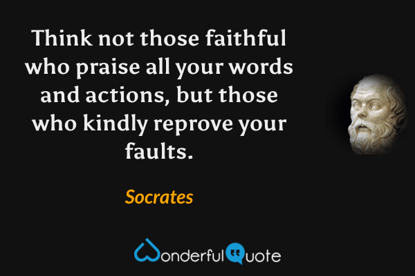 Think not those faithful who praise all your words and actions, but those who kindly reprove your faults. - Socrates quote.