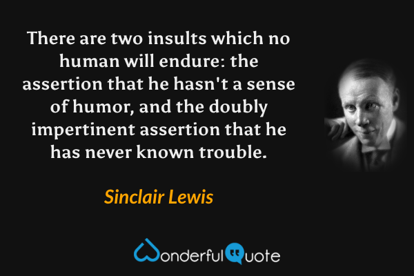There are two insults which no human will endure: the assertion that he hasn't a sense of humor, and the doubly impertinent assertion that he has never known trouble. - Sinclair Lewis quote.