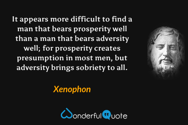 It appears more difficult to find a man that bears prosperity well than a man that bears adversity well; for prosperity creates presumption in most men, but adversity brings sobriety to all. - Xenophon quote.