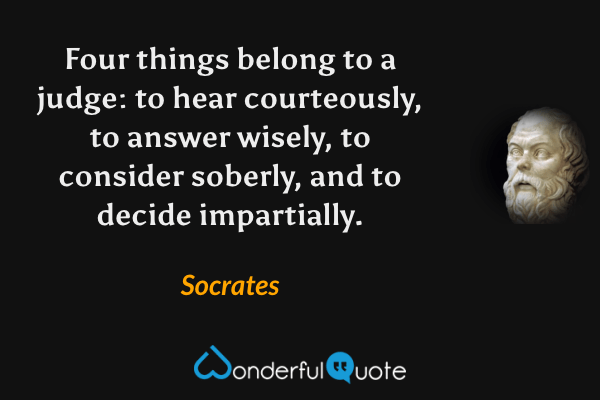 Four things belong to a judge: to hear courteously, to answer wisely, to consider soberly, and to decide impartially. - Socrates quote.
