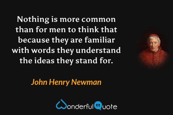 Nothing is more common than for men to think that because they are familiar with words they understand the ideas they stand for. - John Henry Newman quote.