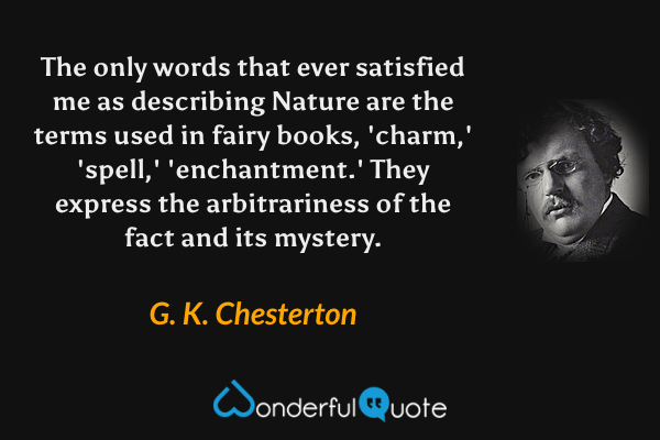The only words that ever satisfied me as describing Nature are the terms used in fairy books, 'charm,' 'spell,' 'enchantment.' They express the arbitrariness of the fact and its mystery. - G. K. Chesterton quote.