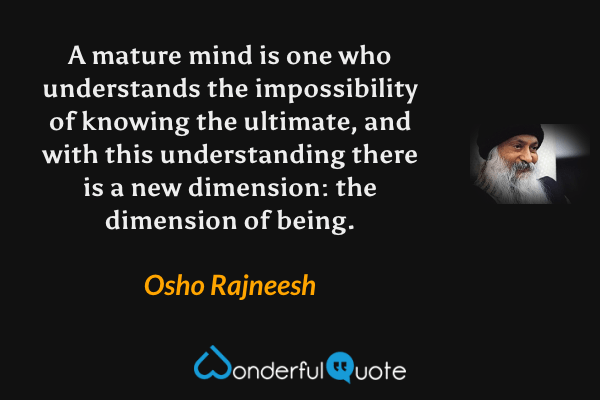 A mature mind is one who understands the impossibility of knowing the ultimate, and with this understanding there is a new dimension: the dimension of being. - Osho Rajneesh quote.
