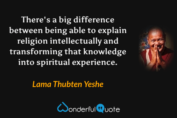 There's a big difference between being able to explain religion intellectually and transforming that knowledge into spiritual experience. - Lama Thubten Yeshe quote.