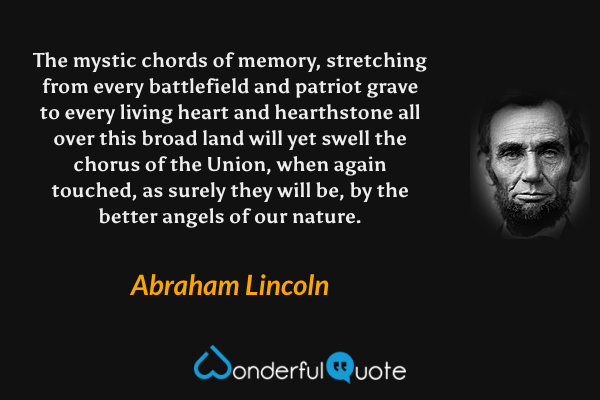 The mystic chords of memory, stretching from every battlefield and patriot grave to every living heart and hearthstone all over this broad land will yet swell the chorus of the Union, when again touched, as surely they will be, by the better angels of our nature. - Abraham Lincoln quote.