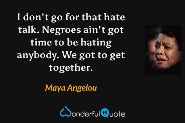 I don't go for that hate talk. Negroes ain't got time to be hating anybody. We got to get together. - Maya Angelou quote.