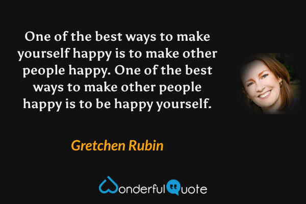 One of the best ways to make yourself happy is to make other people happy. One of the best ways to make other people happy is to be happy yourself. - Gretchen Rubin quote.