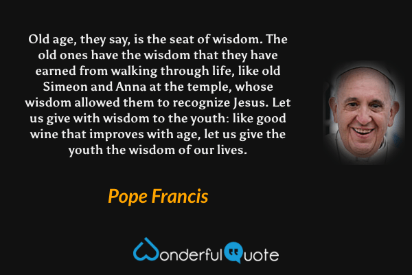 Old age, they say, is the seat of wisdom. The old ones have the wisdom that they have earned from walking through life, like old Simeon and Anna at the temple, whose wisdom allowed them to recognize Jesus. Let us give with wisdom to the youth: like good wine that improves with age, let us give the youth the wisdom of our lives. - Pope Francis quote.