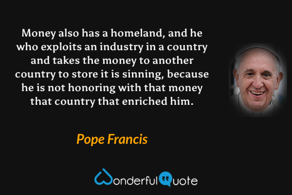 Money also has a homeland, and he who exploits an industry in a country and takes the money to another country to store it is sinning, because he is not honoring with that money that country that enriched him. - Pope Francis quote.