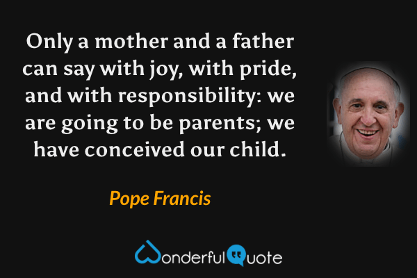Only a mother and a father can say with joy, with pride, and with responsibility: we are going to be parents; we have conceived our child. - Pope Francis quote.