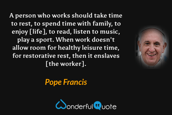 A person who works should take time to rest, to spend time with family, to enjoy [life], to read, listen to music, play a sport. When work doesn't allow room for healthy leisure time, for restorative rest, then it enslaves [the worker]. - Pope Francis quote.