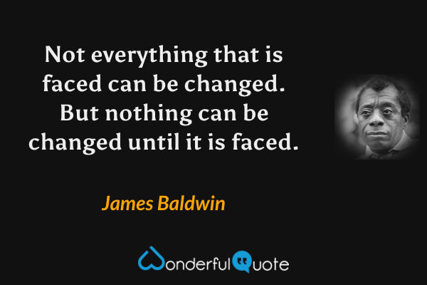 Not everything that is faced can be changed. But nothing can be changed until it is faced. - James Baldwin quote.