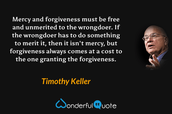 Mercy and forgiveness must be free and unmerited to the wrongdoer. If the wrongdoer has to do something to merit it, then it isn't mercy, but forgiveness always comes at a cost to the one granting the forgiveness. - Timothy Keller quote.