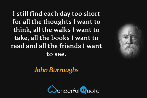 I still find each day too short for all the thoughts I want to think, all the walks I want to take, all the books I want to read and all the friends I want to see. - John Burroughs quote.
