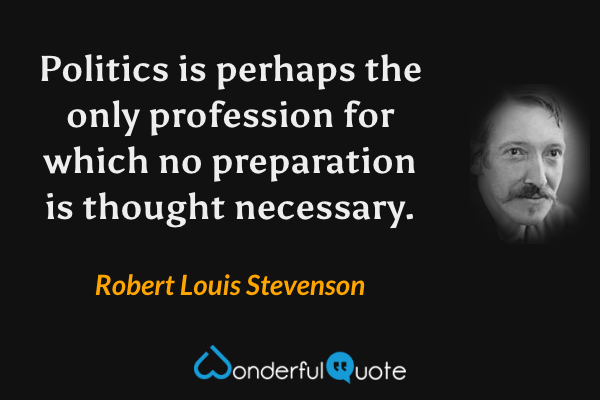 Politics is perhaps the only profession for which no preparation is thought necessary. - Robert Louis Stevenson quote.