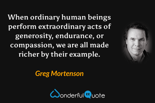 When ordinary human beings perform extraordinary acts of generosity, endurance, or compassion, we are all made richer by their example. - Greg Mortenson quote.