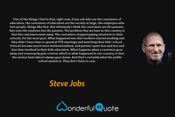 One of the things I feel is that, right now, if you ask who are the customers of education, the customers of education are the society at large, the employers who hire people, things like that. But ultimately I think the customers are the parents. Not even the students but the parents. The problem that we have in this country is that the customers went away. The customers stopped paying attention to their schools, for the most part. What happened was that mothers started working and they didn't have time to spend at PTA meetings and watching their kids' school. Schools became much more institutionalized, and parents spent less and less and less time involved in their kids education. What happens when a customer goes away and a monopoly gets control, which is what happened in our country, is that the service level almost always goes down. And that's certainly what the public school system is. They don't have to care. - Steve Jobs quote.