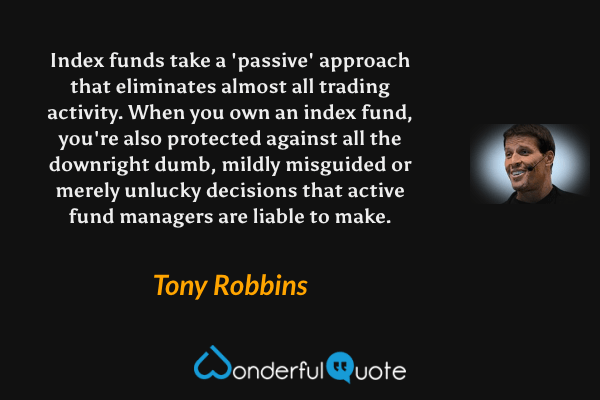 Index funds take a 'passive' approach that eliminates almost all trading activity. When you own an index fund, you're also protected against all the downright dumb, mildly misguided or merely unlucky decisions that active fund managers are liable to make. - Tony Robbins quote.
