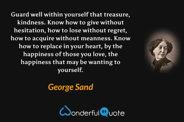 Guard well within yourself that treasure, kindness. Know how to give without hesitation, how to lose without regret, how to acquire without meanness. Know how to replace in your heart, by the happiness of those you love, the happiness that may be wanting to yourself. - George Sand quote.