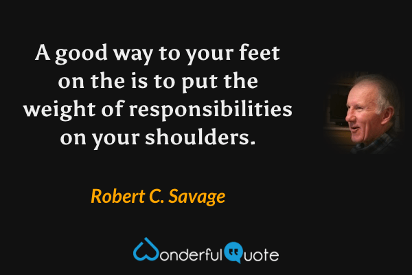 A good way to your feet on the is to put the weight of responsibilities on your shoulders. - Robert C. Savage quote.