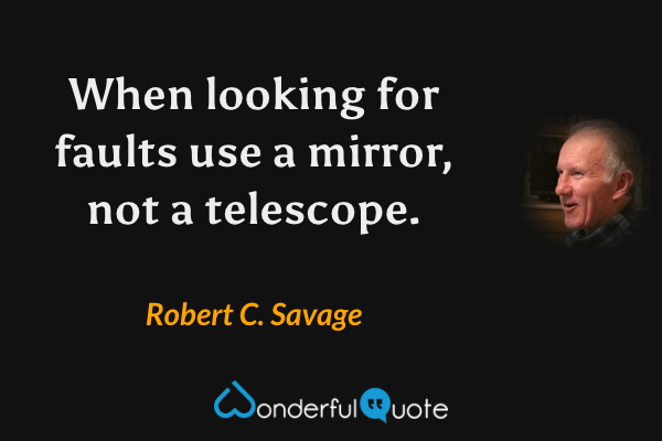 When looking for faults use a mirror, not a telescope. - Robert C. Savage quote.