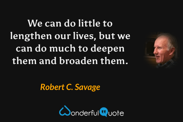We can do little to lengthen our lives, but we can do much to deepen them and broaden them. - Robert C. Savage quote.