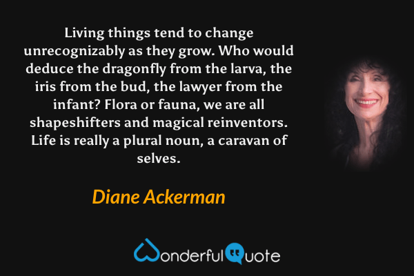 Living things tend to change unrecognizably as they grow. Who would deduce the dragonfly from the larva, the iris from the bud, the lawyer from the infant? Flora or fauna, we are all shapeshifters and magical reinventors. Life is really a plural noun, a caravan of selves. - Diane Ackerman quote.