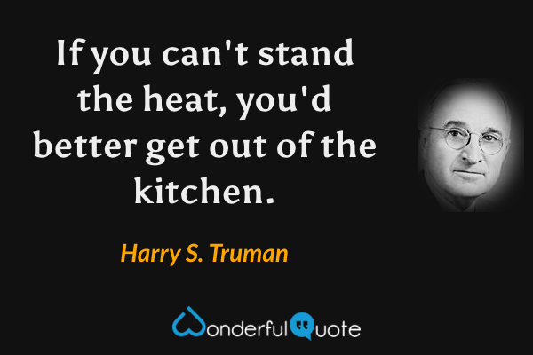 If you can't stand the heat, you'd better get out of the kitchen. - Harry S. Truman quote.
