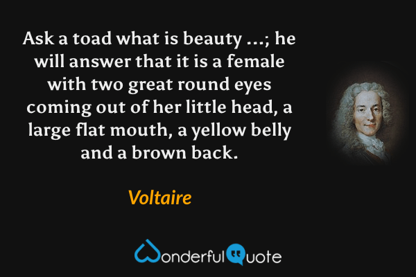 Ask a toad what is beauty ...; he will answer that it is a female with two great round eyes coming out of her little head, a large flat mouth, a yellow belly and a brown back. - Voltaire quote.
