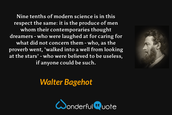 Nine tenths of modern science is in this respect the same: it is the produce of men whom their contemporaries thought dreamers - who were laughed at for caring for what did not concern them - who, as the proverb went, 'walked into a well from looking at the stars' - who were believed to be useless, if anyone could be such. - Walter Bagehot quote.