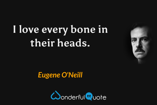 I love every bone in their heads. - Eugene O'Neill quote.