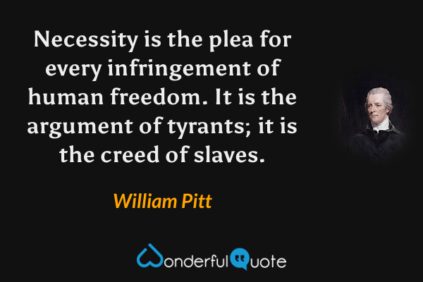 Necessity is the plea for every infringement of human freedom. It is the argument of tyrants; it is the creed of slaves. - William Pitt quote.