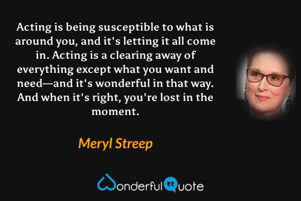Acting is being susceptible to what is around you, and it's letting it all come in. Acting is a clearing away of everything except what you want and need—and it's wonderful in that way. And when it's right, you're lost in the moment. - Meryl Streep quote.